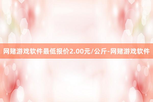 网赌游戏软件最低报价2.00元/公斤-网赌游戏软件