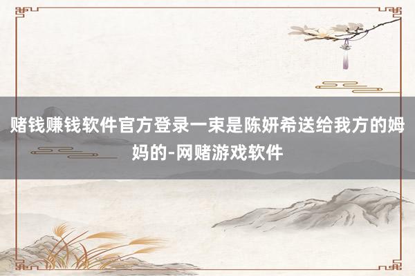 赌钱赚钱软件官方登录一束是陈妍希送给我方的姆妈的-网赌游戏软件