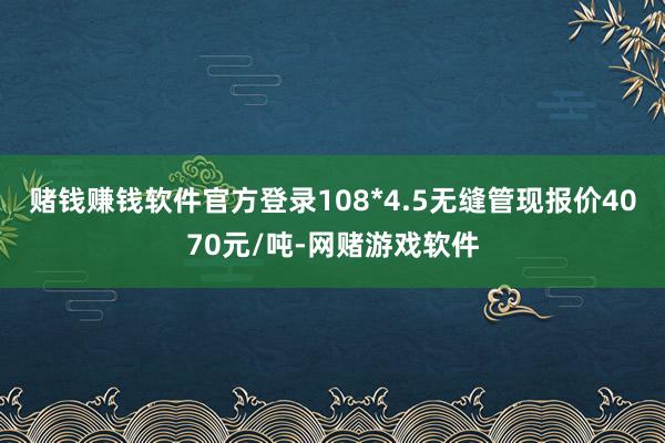 赌钱赚钱软件官方登录108*4.5无缝管现报价4070元/吨-网赌游戏软件