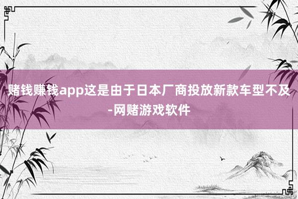赌钱赚钱app这是由于日本厂商投放新款车型不及-网赌游戏软件