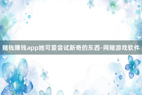 赌钱赚钱app她可爱尝试新奇的东西-网赌游戏软件