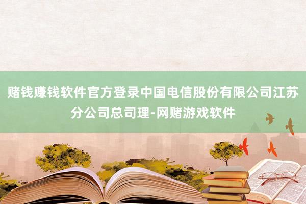 赌钱赚钱软件官方登录中国电信股份有限公司江苏分公司总司理-网赌游戏软件