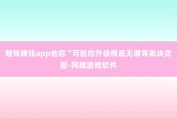 赌钱赚钱app他称“可能你升级根底无谓等版块贪图-网赌游戏软件