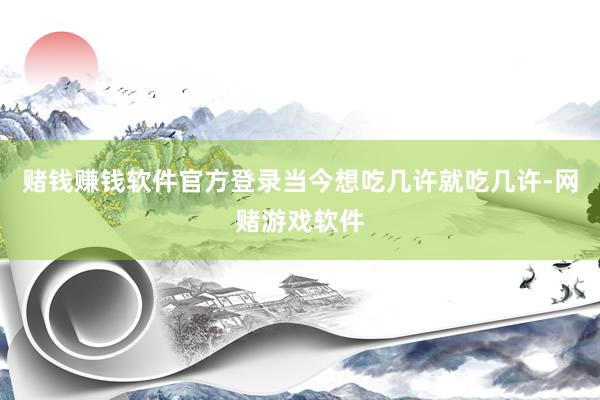 赌钱赚钱软件官方登录当今想吃几许就吃几许-网赌游戏软件