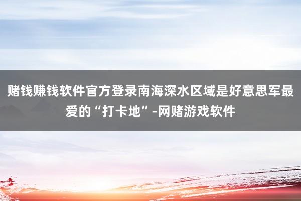 赌钱赚钱软件官方登录南海深水区域是好意思军最爱的“打卡地”-网赌游戏软件