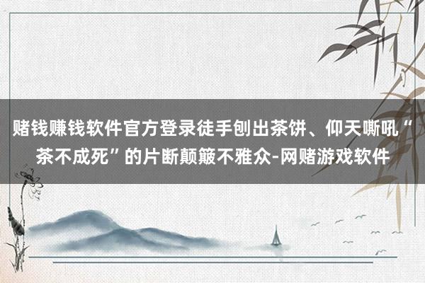 赌钱赚钱软件官方登录徒手刨出茶饼、仰天嘶吼“茶不成死”的片断颠簸不雅众-网赌游戏软件