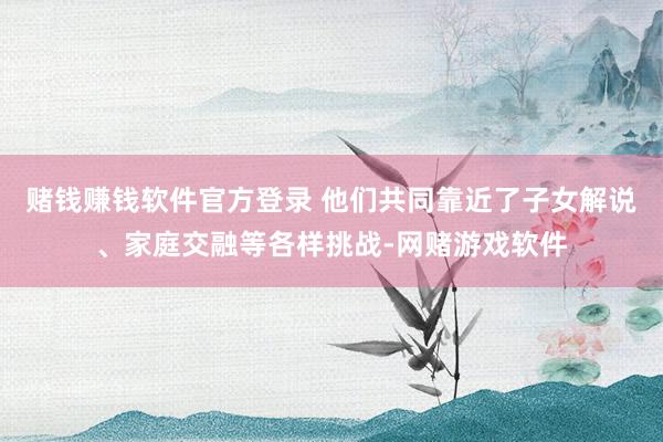 赌钱赚钱软件官方登录 他们共同靠近了子女解说、家庭交融等各样挑战-网赌游戏软件