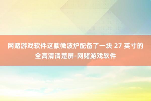 网赌游戏软件这款微波炉配备了一块 27 英寸的全高清清楚屏-网赌游戏软件