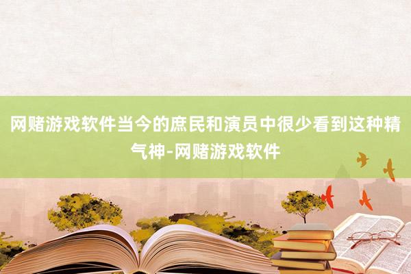 网赌游戏软件当今的庶民和演员中很少看到这种精气神-网赌游戏软件