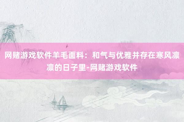 网赌游戏软件羊毛面料：和气与优雅并存在寒风凛凛的日子里-网赌游戏软件