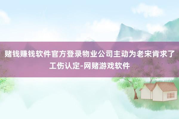 赌钱赚钱软件官方登录物业公司主动为老宋肯求了工伤认定-网赌游戏软件