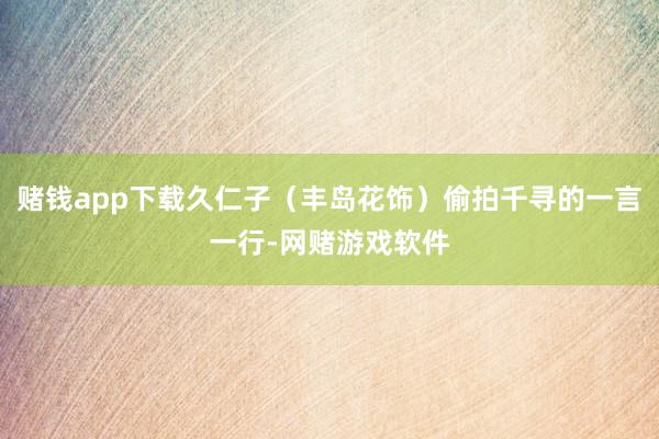 赌钱app下载久仁子（丰岛花饰）偷拍千寻的一言一行-网赌游戏软件