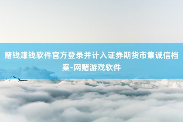 赌钱赚钱软件官方登录并计入证券期货市集诚信档案-网赌游戏软件