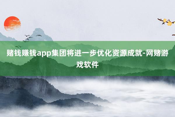 赌钱赚钱app集团将进一步优化资源成就-网赌游戏软件