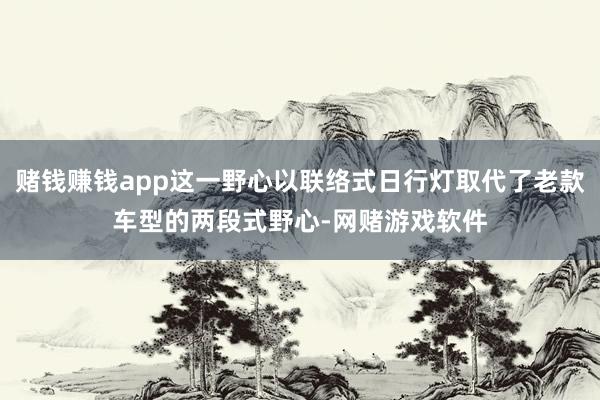 赌钱赚钱app这一野心以联络式日行灯取代了老款车型的两段式野心-网赌游戏软件