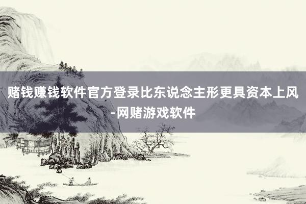 赌钱赚钱软件官方登录比东说念主形更具资本上风-网赌游戏软件