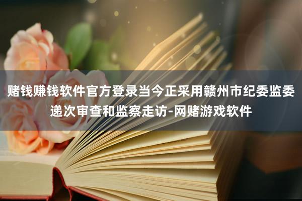 赌钱赚钱软件官方登录当今正采用赣州市纪委监委递次审查和监察走访-网赌游戏软件