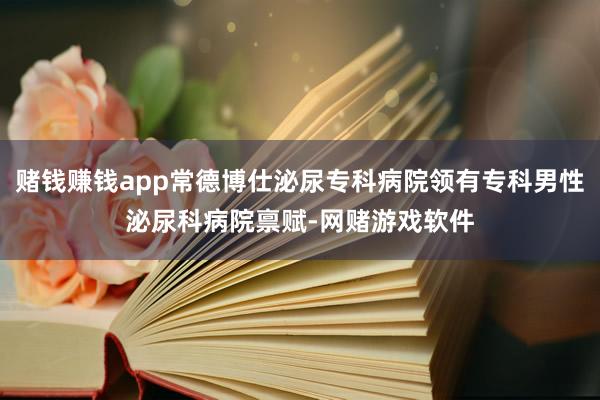 赌钱赚钱app常德博仕泌尿专科病院领有专科男性泌尿科病院禀赋-网赌游戏软件