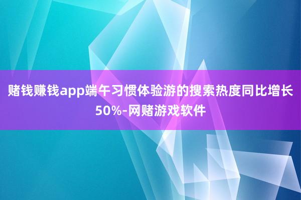 赌钱赚钱app端午习惯体验游的搜索热度同比增长50%-网赌游戏软件