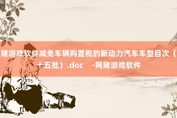 网赌游戏软件减免车辆购置税的新动力汽车车型目次（第十五批）.doc    -网赌游戏软件