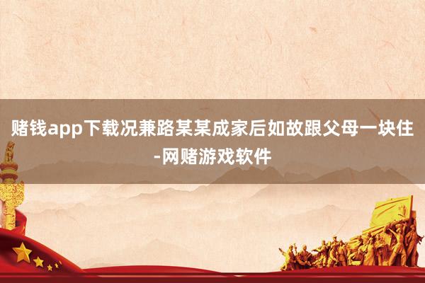 赌钱app下载况兼路某某成家后如故跟父母一块住-网赌游戏软件