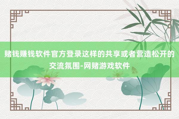 赌钱赚钱软件官方登录这样的共享或者营造松开的交流氛围-网赌游戏软件