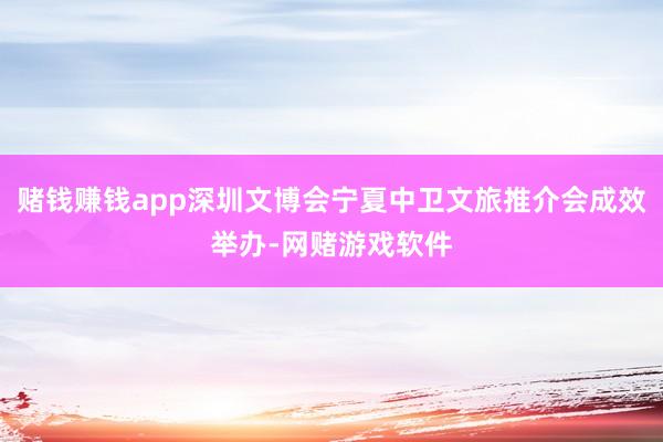 赌钱赚钱app深圳文博会宁夏中卫文旅推介会成效举办-网赌游戏软件