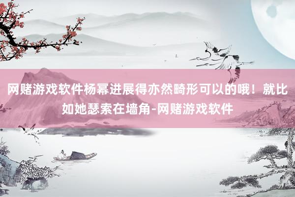 网赌游戏软件杨幂进展得亦然畸形可以的哦！就比如她瑟索在墙角-网赌游戏软件