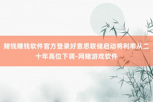 赌钱赚钱软件官方登录好意思联储启动将利率从二十年高位下调-网赌游戏软件