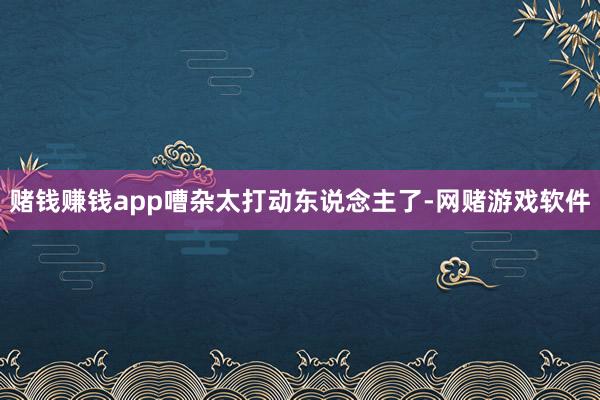 赌钱赚钱app嘈杂太打动东说念主了-网赌游戏软件
