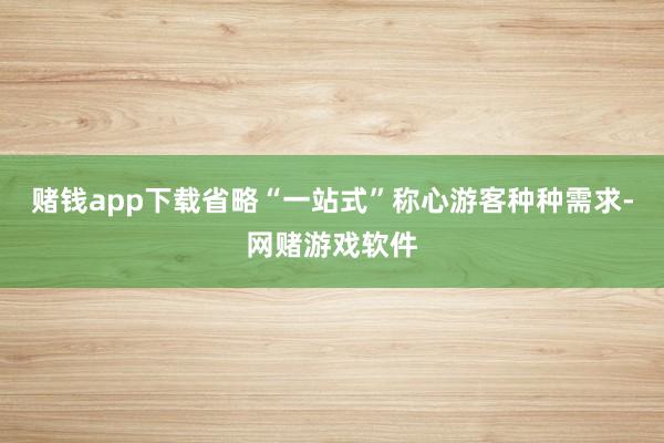 赌钱app下载省略“一站式”称心游客种种需求-网赌游戏软件