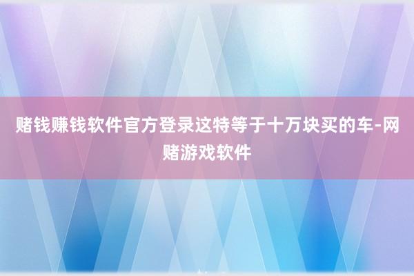赌钱赚钱软件官方登录这特等于十万块买的车-网赌游戏软件