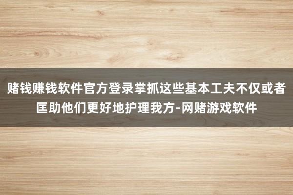 赌钱赚钱软件官方登录掌抓这些基本工夫不仅或者匡助他们更好地护理我方-网赌游戏软件