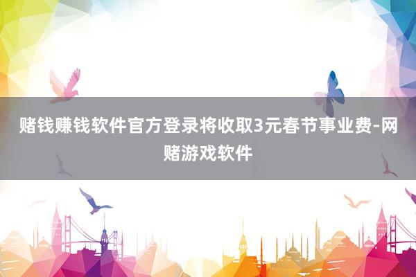 赌钱赚钱软件官方登录将收取3元春节事业费-网赌游戏软件