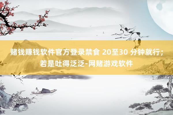 赌钱赚钱软件官方登录禁食 20至30 分钟就行；若是吐得泛泛-网赌游戏软件