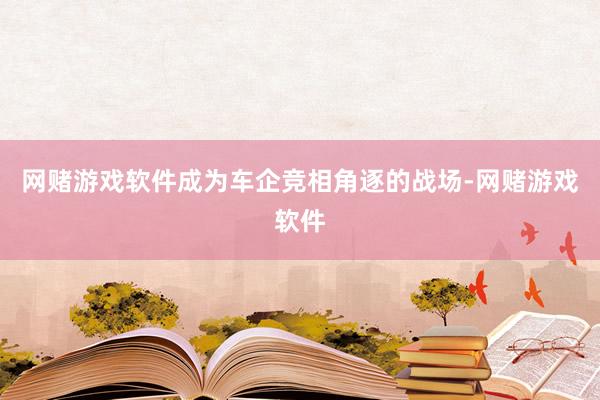 网赌游戏软件成为车企竞相角逐的战场-网赌游戏软件
