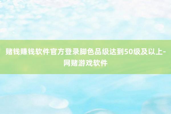 赌钱赚钱软件官方登录脚色品级达到50级及以上-网赌游戏软件