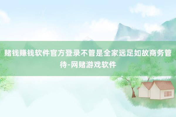赌钱赚钱软件官方登录不管是全家远足如故商务管待-网赌游戏软件