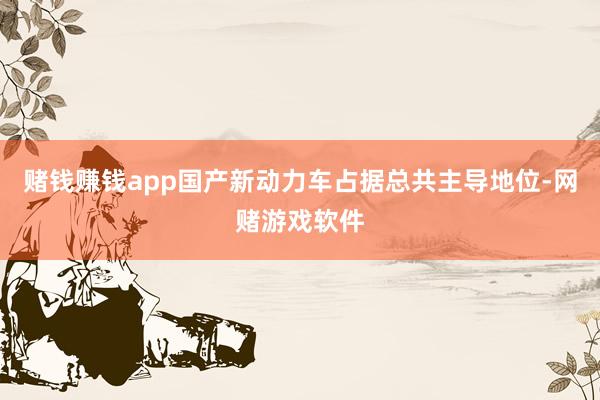 赌钱赚钱app国产新动力车占据总共主导地位-网赌游戏软件