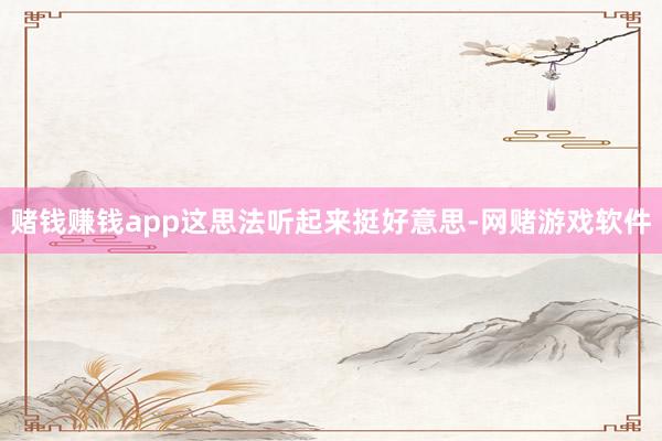 赌钱赚钱app这思法听起来挺好意思-网赌游戏软件