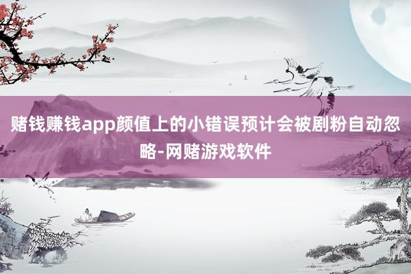 赌钱赚钱app颜值上的小错误预计会被剧粉自动忽略-网赌游戏软件