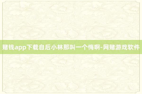 赌钱app下载自后小林那叫一个悔啊-网赌游戏软件