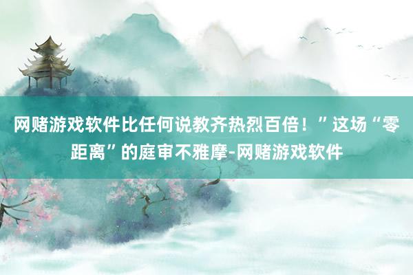 网赌游戏软件比任何说教齐热烈百倍!”这场“零距离”的庭审不雅摩-网赌游戏软件