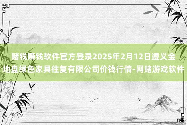 赌钱赚钱软件官方登录2025年2月12日遵义金地盘绿色家具往复有限公司价钱行情-网赌游戏软件