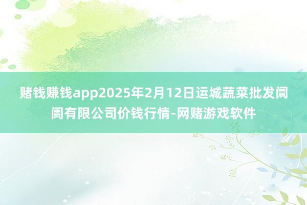 赌钱赚钱app2025年2月12日运城蔬菜批发阛阓有限公司价钱行情-网赌游戏软件