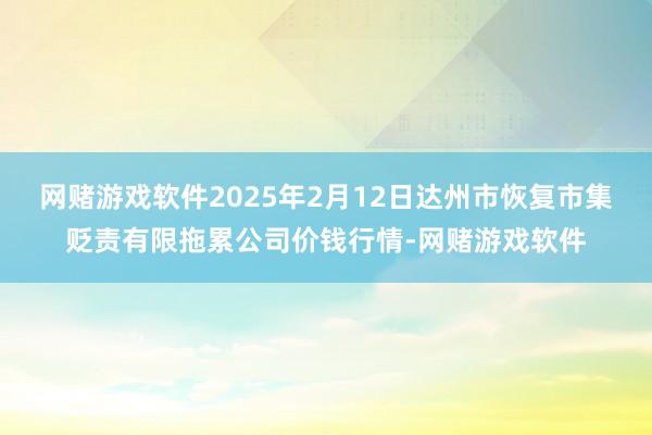 网赌游戏软件2025年2月12日达州市恢复市集贬责有限拖累公司价钱行情-网赌游戏软件