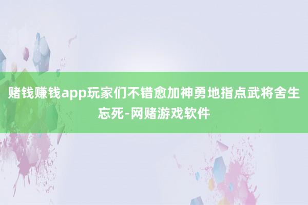 赌钱赚钱app玩家们不错愈加神勇地指点武将舍生忘死-网赌游戏软件