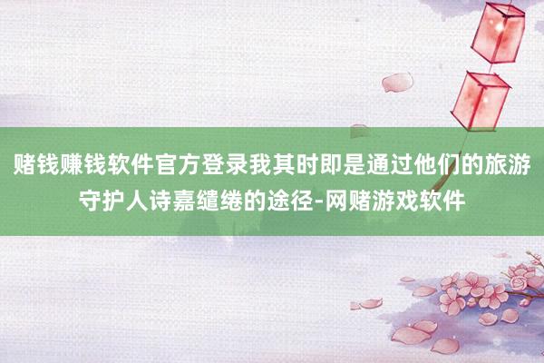 赌钱赚钱软件官方登录我其时即是通过他们的旅游守护人诗嘉缱绻的途径-网赌游戏软件
