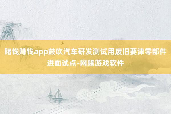 赌钱赚钱app鼓吹汽车研发测试用废旧要津零部件进面试点-网赌游戏软件