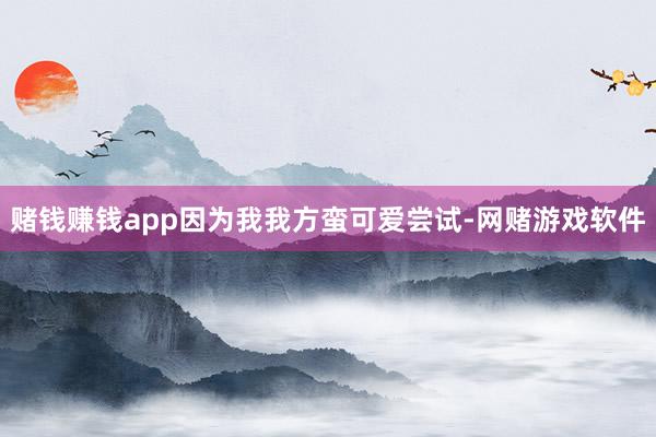 赌钱赚钱app因为我我方蛮可爱尝试-网赌游戏软件